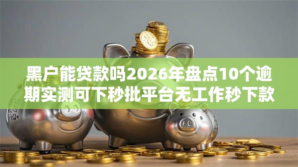 黑户能贷款吗2026年盘点10个逾期实测可下秒批平台无工作秒下款