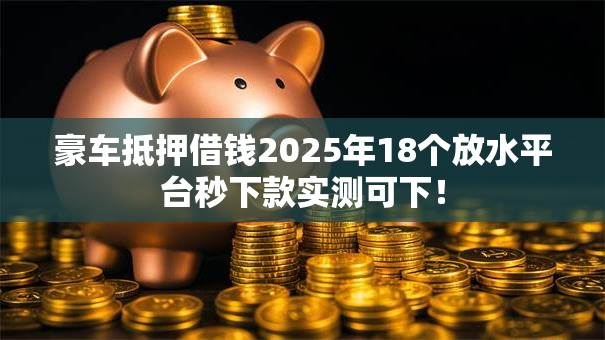 豪车抵押借钱2025年18个放水平台秒下款实测可下！