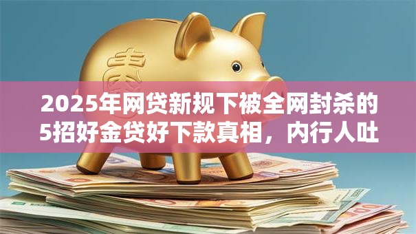 2025年网贷新规下被全网封杀的5招好金贷好下款真相,内行人吐血力荐低门槛秒批! 2025年网贷新规下被全网封杀的5招好金贷好下款真相,内行人吐血力荐低门槛秒批!