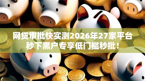 网贷审批快实测2026年27家平台秒下黑户专享低门槛秒批！