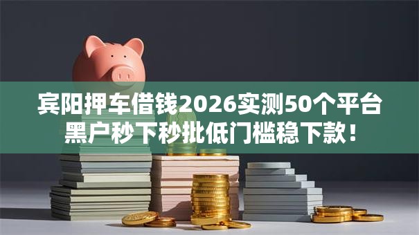 宾阳押车借钱2026实测50个平台黑户秒下秒批低门槛稳下款！