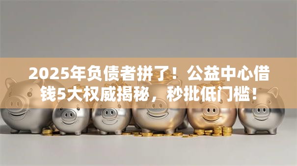 2025年负债者拼了！公益中心借钱5大权威揭秘，秒批低门槛！