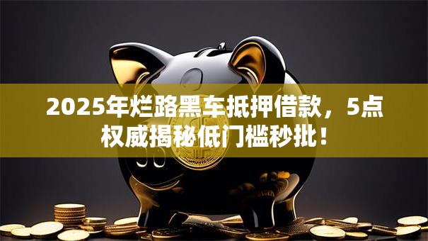 2025年烂路黑车抵押借款，5点权威揭秘低门槛秒批！