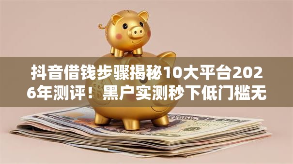 抖音借钱步骤揭秘10大平台2026年测评!黑户实测秒下低门槛无工作秒批! 抖音借钱步骤揭秘10大平台2026年测评!黑户实测秒下低门槛无工作秒批!