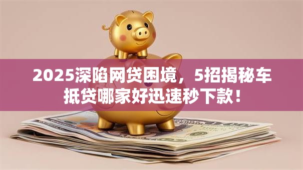 2025深陷网贷困境，5招揭秘车抵贷哪家好迅速秒下款！