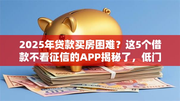 2025年贷款买房困难？这5个借款不看征信的APP揭秘了，低门槛秒批！