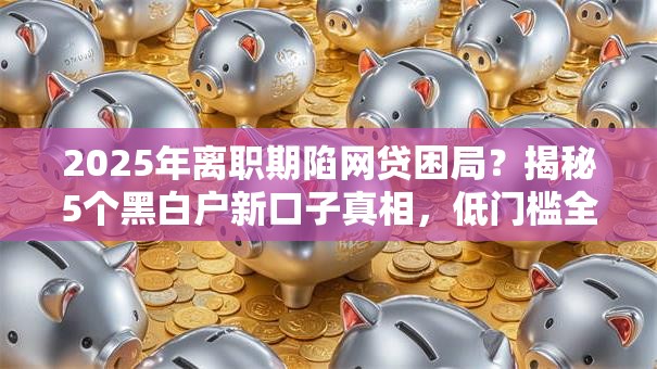 2025年离职期陷网贷困局?揭秘5个黑白户新口子真相,低门槛全盘讲透! 2025年离职期陷网贷困局?揭秘5个黑白户新口子真相,低门槛全盘讲透!