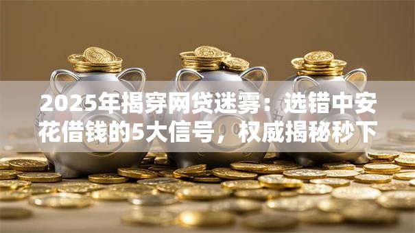 2025年揭穿网贷迷雾:选错中安花借钱的5大信号,权威揭秘秒下款! 2025年揭穿网贷迷雾:选错中安花借钱的5大信号,权威揭秘秒下款!