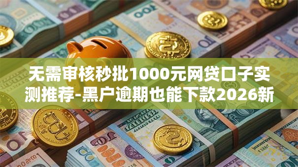 无需审核秒批1000元网贷口子实测推荐-黑户逾期也能下款2026新通道盘点！