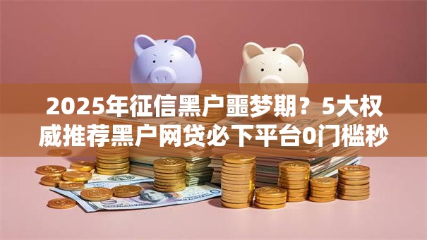 2025年征信黑户噩梦期?5大权威推荐黑户网贷必下平台0门槛秒批! 2025年征信黑户噩梦期?5大权威推荐黑户网贷必下平台0门槛秒批!