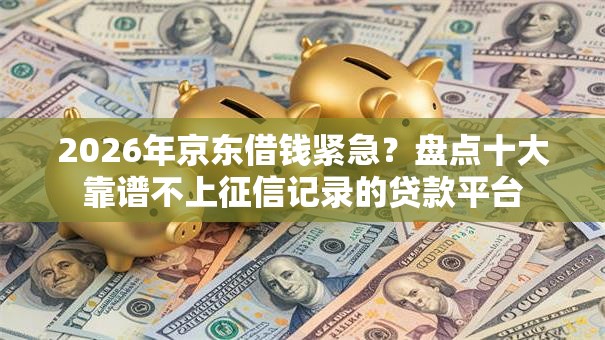 2026年京东借钱紧急？盘点十大靠谱不上征信记录的贷款平台