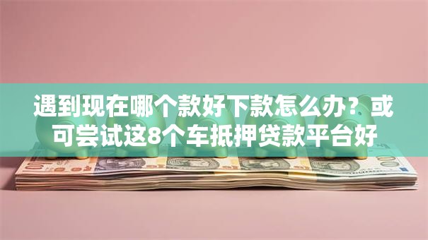遇到现在哪个款好下款怎么办？或可尝试这8个车抵押贷款平台好
