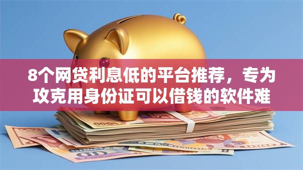 8个网贷利息低的平台推荐，专为攻克用身份证可以借钱的软件难题