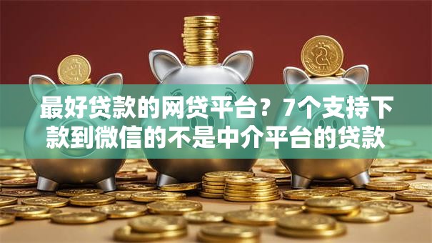 最好贷款的网贷平台?7个支持下款到微信的不是中介平台的贷款口子 最好贷款的网贷平台?7个支持下款到微信的不是中介平台的贷款口子