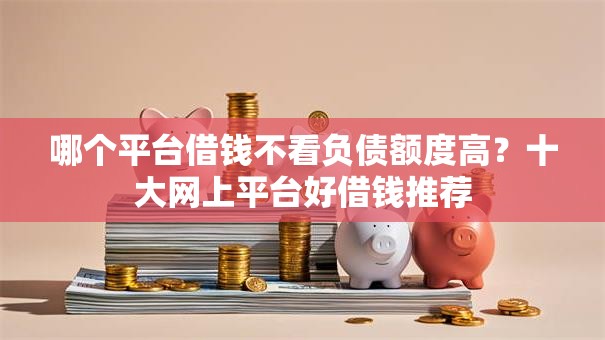 哪个平台借钱不看负债额度高?十大网上平台好借钱推荐 哪个平台借钱不看负债额度高?十大网上平台好借钱推荐
