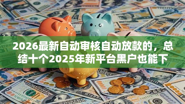 2026最新自动审核自动放款的,总结十个2025年新平台黑户也能下款这种! 2026最新自动审核自动放款的,总结十个2025年新平台黑户也能下款这种!