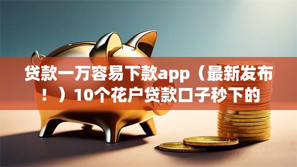 贷款一万容易下款app(最新发布!)10个花户贷款口子秒下的 贷款一万容易下款app(最新发布!)10个花户贷款口子秒下的