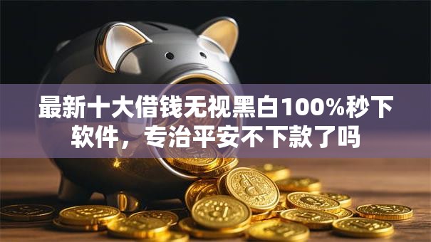最新十大借钱无视黑白100%秒下软件,专治平安不下款了吗 最新十大借钱无视黑白100%秒下软件,专治平安不下款了吗