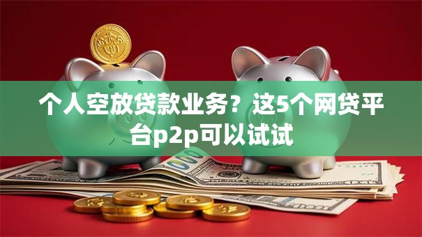 个人空放贷款业务?这5个网贷平台p2p可以试试 个人空放贷款业务?这5个网贷平台p2p可以试试