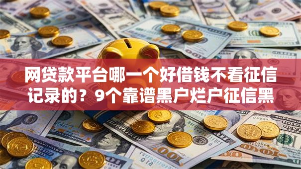 网贷款平台哪一个好借钱不看征信记录的?9个靠谱黑户烂户征信黑必下款的口子推荐 网贷款平台哪一个好借钱不看征信记录的?9个靠谱黑户烂户征信黑必下款的口子推荐