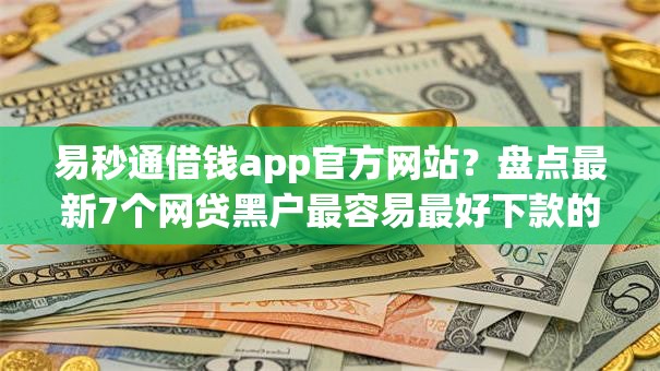 易秒通借钱app官方网站？盘点最新7个网贷黑户最容易最好下款的平台