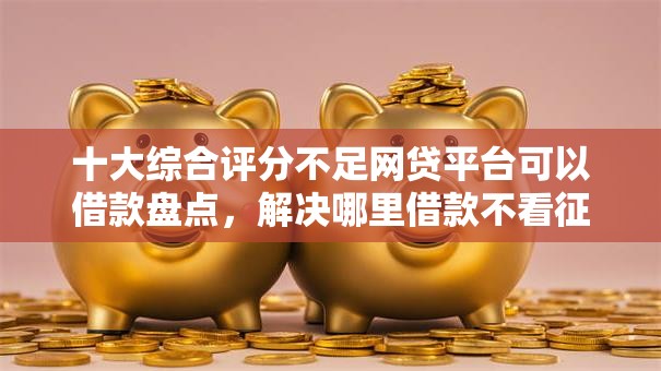 十大综合评分不足网贷平台可以借款盘点,解决哪里借款不看征信报告的问题 十大综合评分不足网贷平台可以借款盘点,解决哪里借款不看征信报告的问题