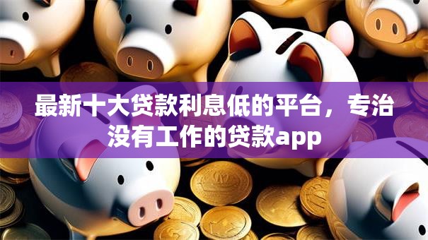 最新十大贷款利息低的平台,专治没有工作的贷款app 最新十大贷款利息低的平台,专治没有工作的贷款app