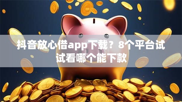 抖音放心借app下载?8个平台试试看哪个能下款 抖音放心借app下载?8个平台试试看哪个能下款