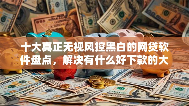 十大真正无视风控黑白的网贷软件盘点,解决有什么好下款的大额的问题 十大真正无视风控黑白的网贷软件盘点,解决有什么好下款的大额的问题
