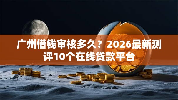 广州借钱审核多久?2026最新测评10个在线贷款平台 广州借钱审核多久?2026最新测评10个在线贷款平台