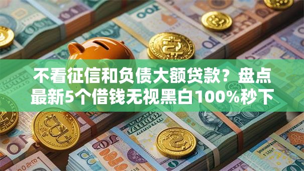 不看征信和负债大额贷款?盘点最新5个借钱无视黑白100%秒下口子 不看征信和负债大额贷款?盘点最新5个借钱无视黑白100%秒下口子