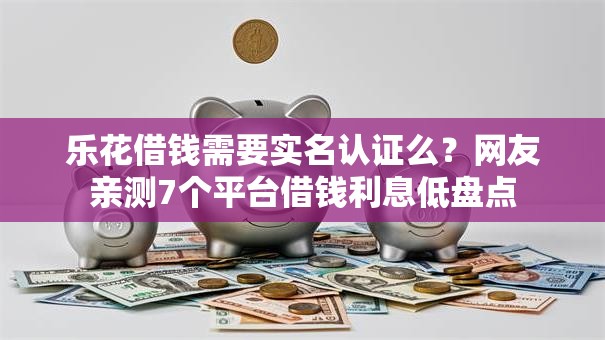 乐花借钱需要实名认证么?网友亲测7个平台借钱利息低盘点 乐花借钱需要实名认证么?网友亲测7个平台借钱利息低盘点