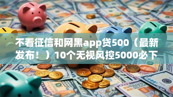 不看征信和网黑app贷500（最新发布！）10个无视风控5000必下口子