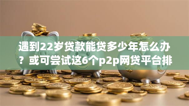 遇到22岁贷款能贷多少年怎么办?或可尝试这6个p2p网贷平台排名不分先后百强榜 遇到22岁贷款能贷多少年怎么办?或可尝试这6个p2p网贷平台排名不分先后百强榜