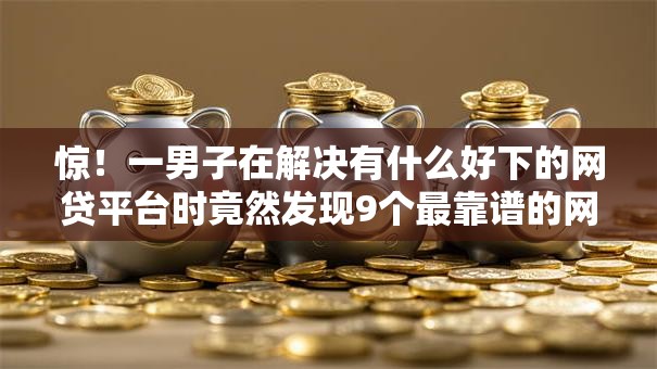 惊!一男子在解决有什么好下的网贷平台时竟然发现9个最靠谱的网贷平台,事后分享了出来 惊!一男子在解决有什么好下的网贷平台时竟然发现9个最靠谱的网贷平台,事后分享了出来