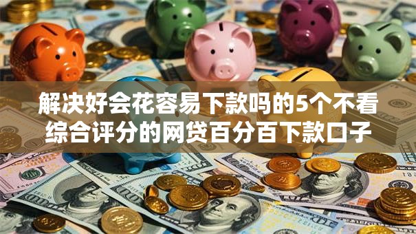 解决好会花容易下款吗的5个不看综合评分的网贷百分百下款口子分享