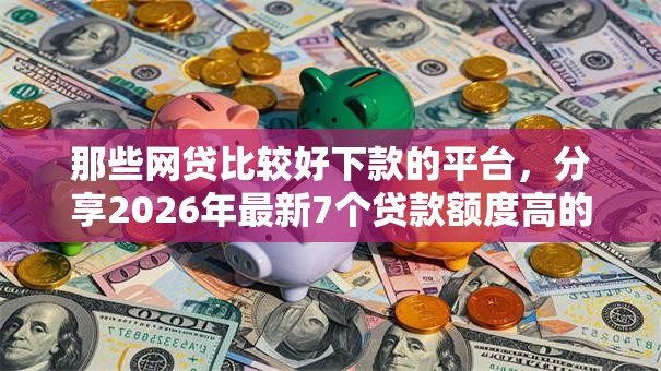 那些网贷比较好下款的平台，分享2026年最新7个贷款额度高的平台