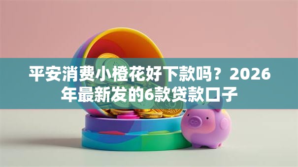 平安消费小橙花好下款吗？2026年最新发的6款贷款口子