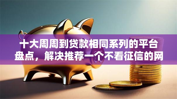 十大周周到贷款相同系列的平台盘点,解决推荐一个不看征信的网贷的问题 十大周周到贷款相同系列的平台盘点,解决推荐一个不看征信的网贷的问题