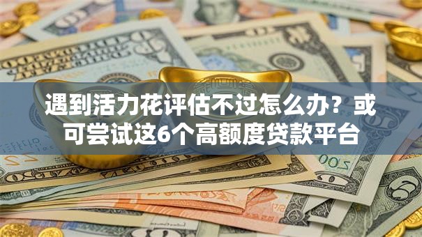 遇到活力花评估不过怎么办?或可尝试这6个高额度贷款平台 遇到活力花评估不过怎么办?或可尝试这6个高额度贷款平台