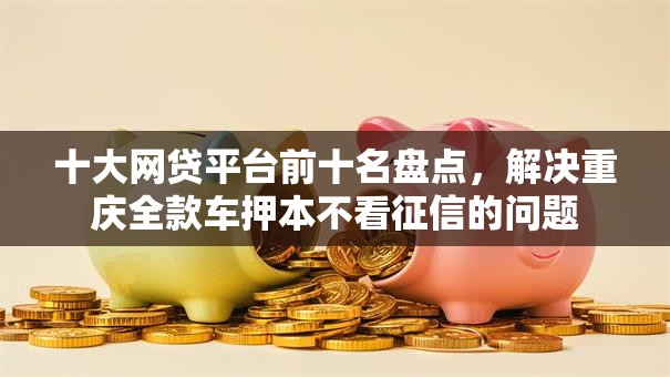 十大网贷平台前十名盘点,解决重庆全款车押本不看征信的问题 十大网贷平台前十名盘点,解决重庆全款车押本不看征信的问题