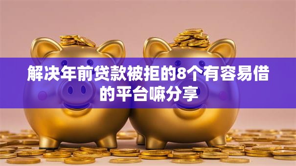 解决年前贷款被拒的8个有容易借的平台嘛分享 解决年前贷款被拒的8个有容易借的平台嘛分享