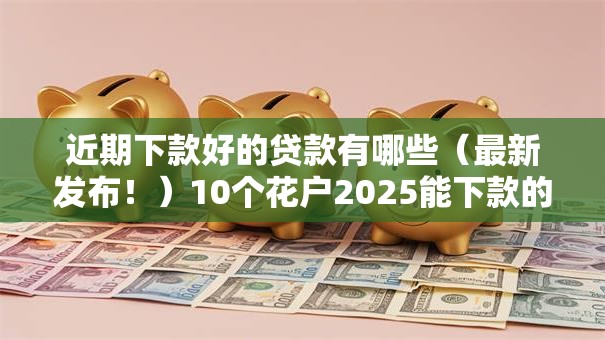 近期下款好的贷款有哪些(最新发布!)10个花户2025能下款的口子 近期下款好的贷款有哪些(最新发布!)10个花户2025能下款的口子