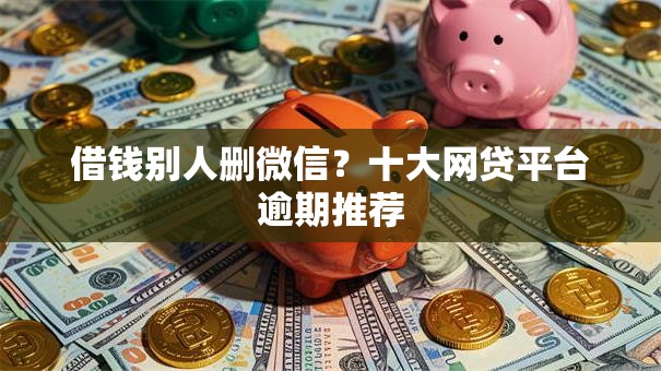 借钱别人删微信?十大网贷平台逾期推荐 借钱别人删微信?十大网贷平台逾期推荐