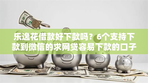 乐逸花借款好下款吗?6个支持下款到微信的求网贷容易下款的口子 乐逸花借款好下款吗?6个支持下款到微信的求网贷容易下款的口子