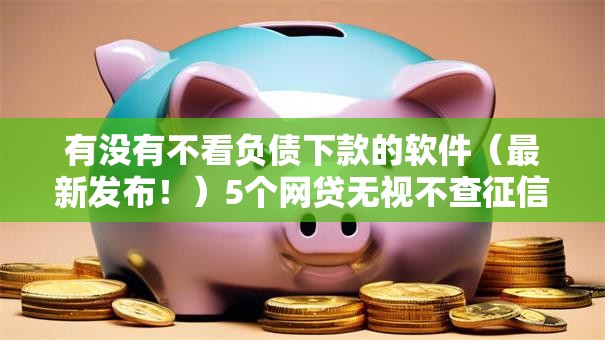 有没有不看负债下款的软件(最新发布!)5个网贷无视不查征信软件 有没有不看负债下款的软件(最新发布!)5个网贷无视不查征信软件