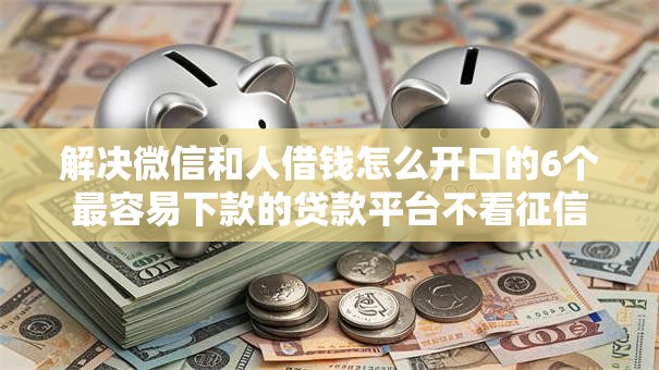 解决微信和人借钱怎么开口的6个最容易下款的贷款平台不看征信分享