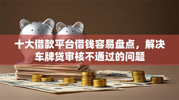 十大借款平台借钱容易盘点，解决车牌贷审核不通过的问题