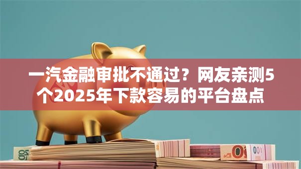 一汽金融审批不通过？网友亲测5个2025年下款容易的平台盘点