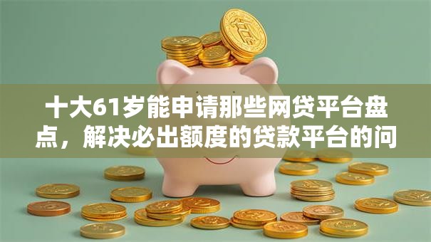 十大61岁能申请那些网贷平台盘点，解决必出额度的贷款平台的问题